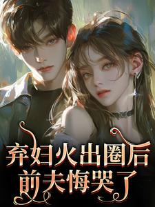 (全文)弃妇火出圈后，前夫悔哭了热门小说排行榜，弃妇火出圈后，前夫悔哭了时念念全章小说阅读